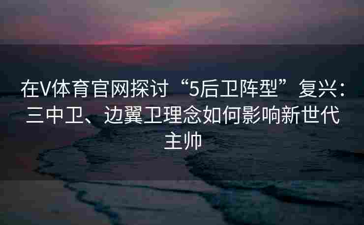 在V体育官网探讨“5后卫阵型”复兴：三中卫、边翼卫理念如何影响新世代主帅