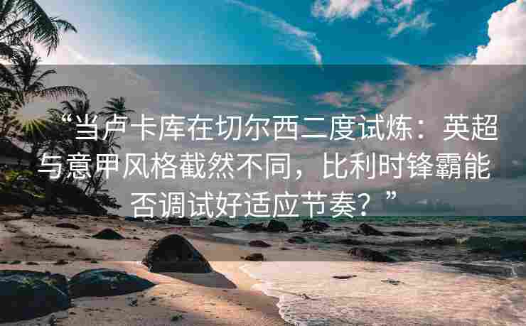 “当卢卡库在切尔西二度试炼：英超与意甲风格截然不同，比利时锋霸能否调试好适应节奏？”