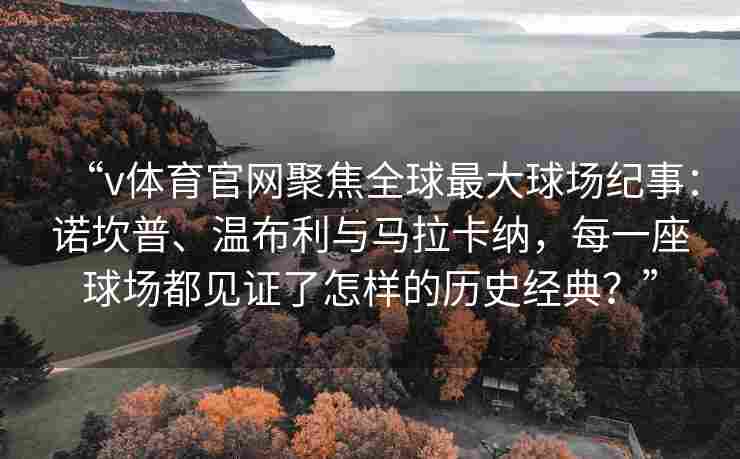 “v体育官网聚焦全球最大球场纪事：诺坎普、温布利与马拉卡纳，每一座球场都见证了怎样的历史经典？”
