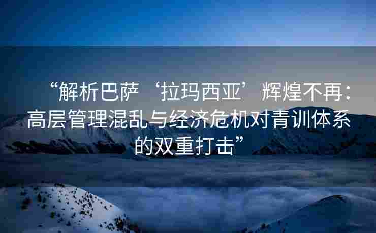 “解析巴萨‘拉玛西亚’辉煌不再：高层管理混乱与经济危机对青训体系的双重打击”