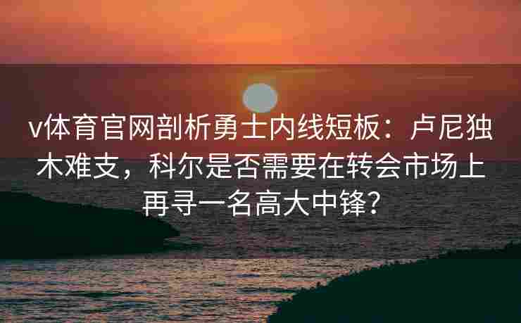 v体育官网剖析勇士内线短板：卢尼独木难支，科尔是否需要在转会市场上再寻一名高大中锋？