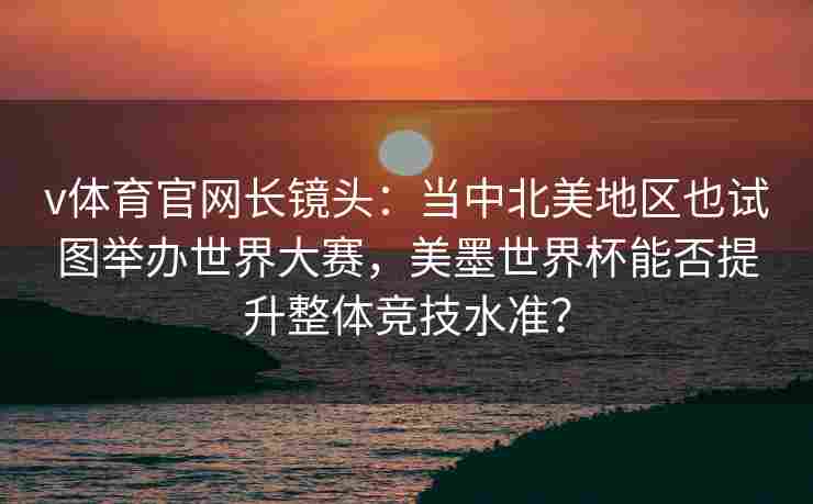 v体育官网长镜头：当中北美地区也试图举办世界大赛，美墨世界杯能否提升整体竞技水准？