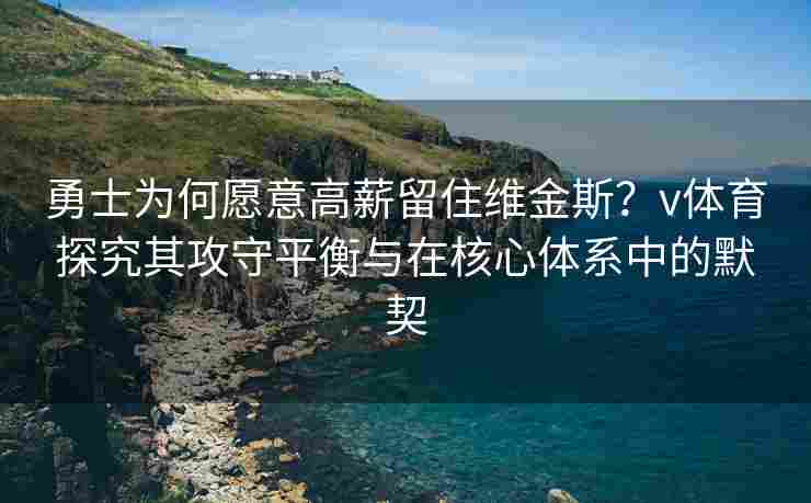 勇士为何愿意高薪留住维金斯？v体育探究其攻守平衡与在核心体系中的默契