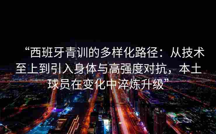 “西班牙青训的多样化路径：从技术至上到引入身体与高强度对抗，本土球员在变化中淬炼升级”