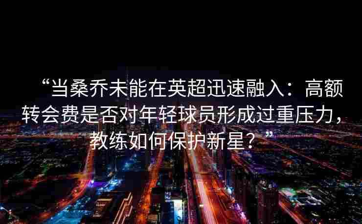 “当桑乔未能在英超迅速融入：高额转会费是否对年轻球员形成过重压力，教练如何保护新星？”