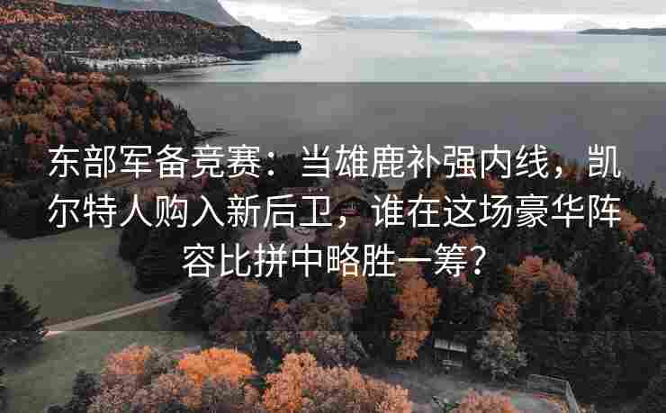 东部军备竞赛：当雄鹿补强内线，凯尔特人购入新后卫，谁在这场豪华阵容比拼中略胜一筹？