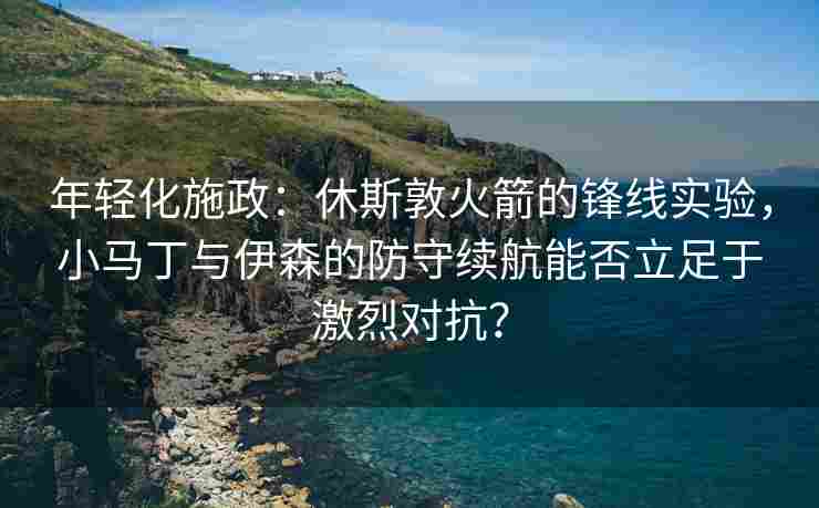 年轻化施政：休斯敦火箭的锋线实验，小马丁与伊森的防守续航能否立足于激烈对抗？