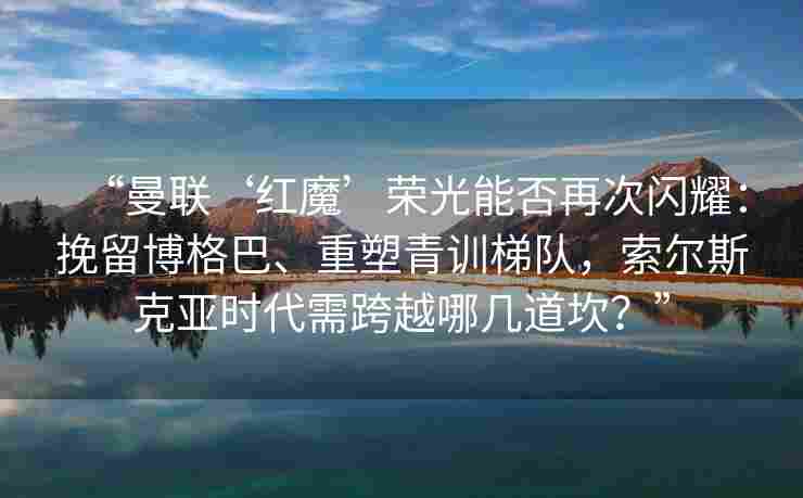 “曼联‘红魔’荣光能否再次闪耀：挽留博格巴、重塑青训梯队，索尔斯克亚时代需跨越哪几道坎？”