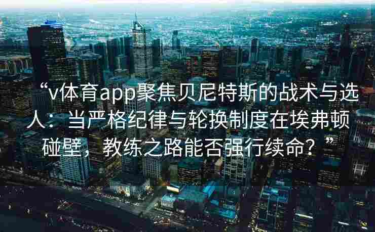 “v体育app聚焦贝尼特斯的战术与选人：当严格纪律与轮换制度在埃弗顿碰壁，教练之路能否强行续命？”