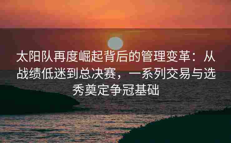 太阳队再度崛起背后的管理变革：从战绩低迷到总决赛，一系列交易与选秀奠定争冠基础