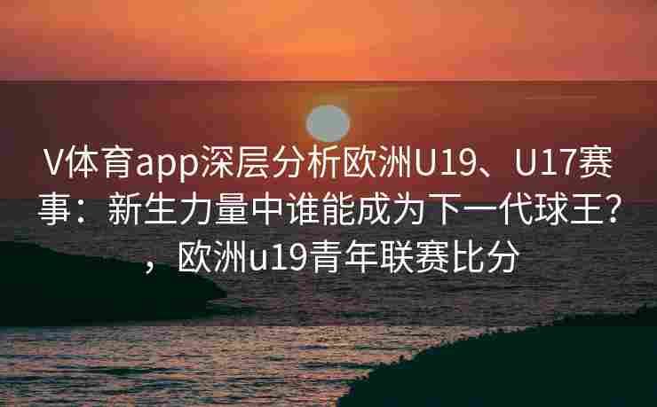 V体育app深层分析欧洲U19、U17赛事：新生力量中谁能成为下一代球王？，欧洲u19青年联赛比分