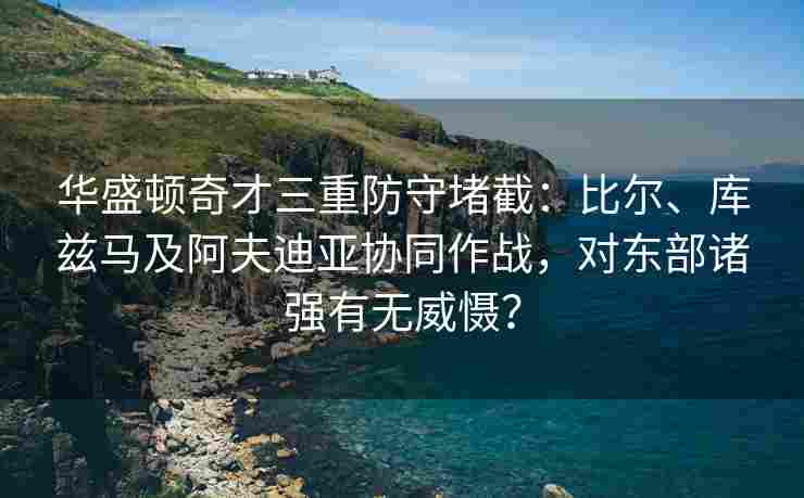 华盛顿奇才三重防守堵截：比尔、库兹马及阿夫迪亚协同作战，对东部诸强有无威慑？