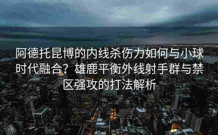 阿德托昆博的内线杀伤力如何与小球时代融合？雄鹿平衡外线射手群与禁区强攻的打法解析