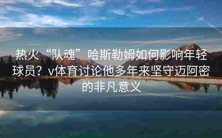 热火“队魂”哈斯勒姆如何影响年轻球员？v体育讨论他多年来坚守迈阿密的非凡意义