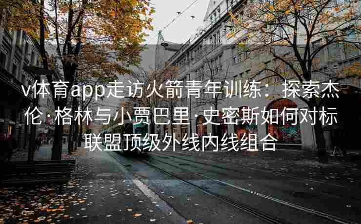 v体育app走访火箭青年训练：探索杰伦·格林与小贾巴里·史密斯如何对标联盟顶级外线内线组合