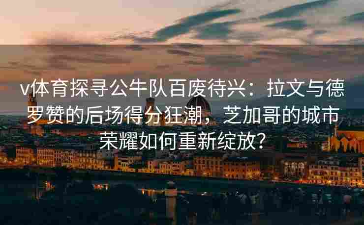 v体育探寻公牛队百废待兴：拉文与德罗赞的后场得分狂潮，芝加哥的城市荣耀如何重新绽放？