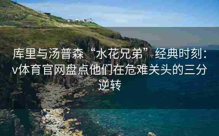 库里与汤普森“水花兄弟”经典时刻：v体育官网盘点他们在危难关头的三分逆转