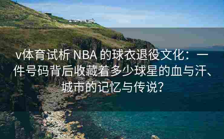 v体育试析 NBA 的球衣退役文化：一件号码背后收藏着多少球星的血与汗、城市的记忆与传说？