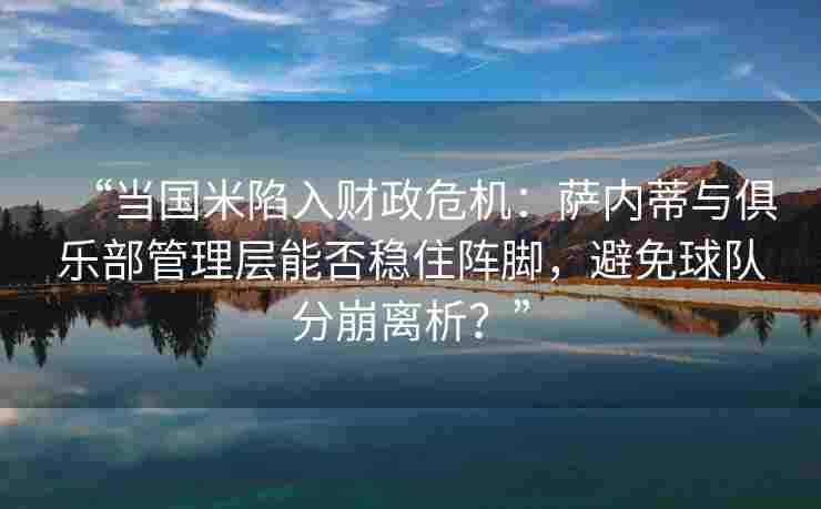 “当国米陷入财政危机：萨内蒂与俱乐部管理层能否稳住阵脚，避免球队分崩离析？”