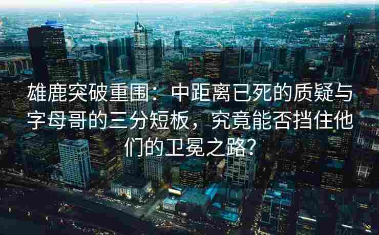 雄鹿突破重围：中距离已死的质疑与字母哥的三分短板，究竟能否挡住他们的卫冕之路？