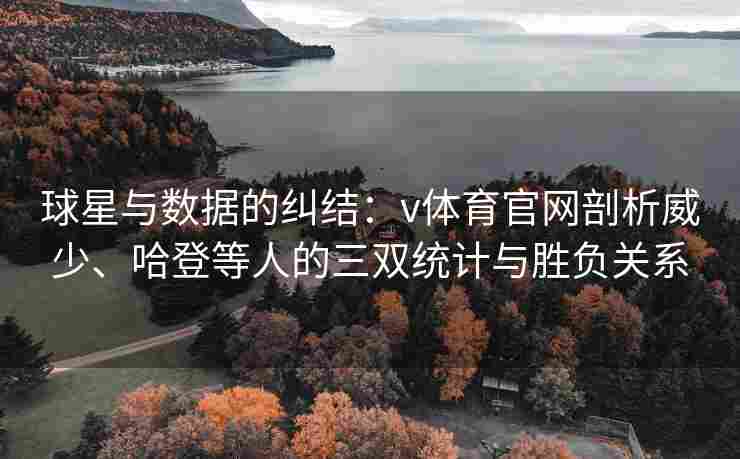 球星与数据的纠结：v体育官网剖析威少、哈登等人的三双统计与胜负关系