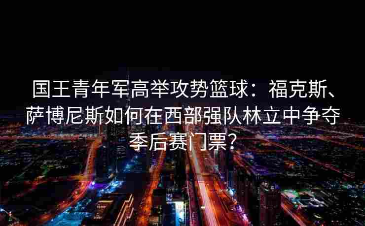 国王青年军高举攻势篮球：福克斯、萨博尼斯如何在西部强队林立中争夺季后赛门票？