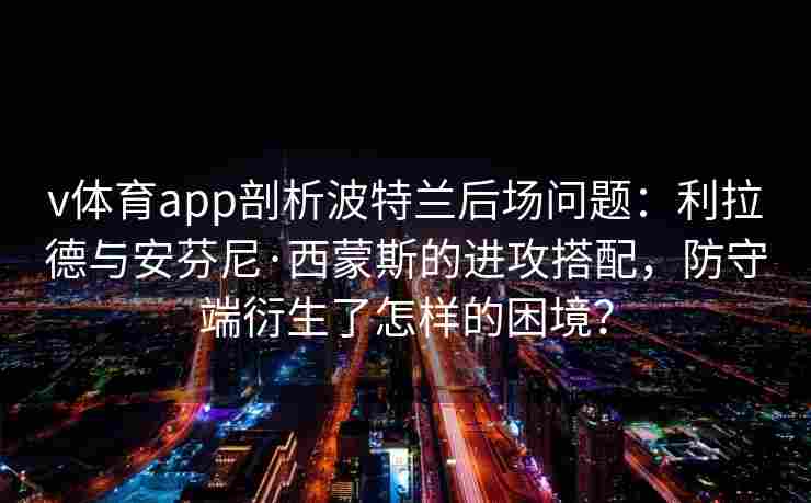 v体育app剖析波特兰后场问题：利拉德与安芬尼·西蒙斯的进攻搭配，防守端衍生了怎样的困境？