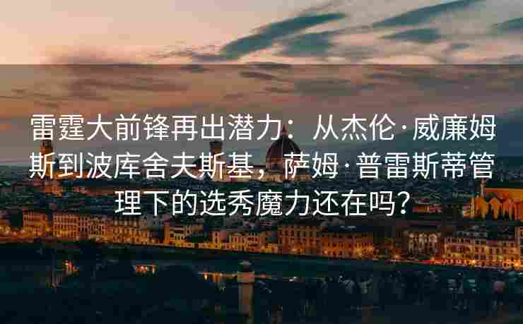 雷霆大前锋再出潜力:从杰伦·威廉姆斯到波库舍夫斯基,萨姆·普雷斯蒂管理下的选秀魔力还在吗?