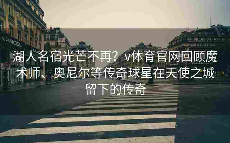 湖人名宿光芒不再？v体育官网回顾魔术师、奥尼尔等传奇球星在天使之城留下的传奇