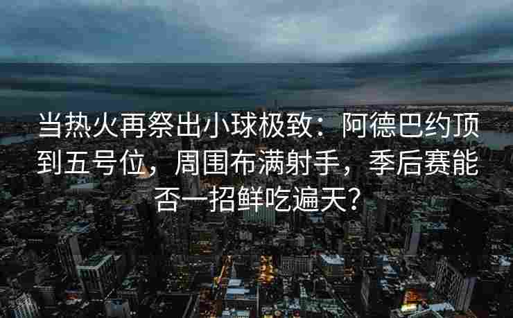 当热火再祭出小球极致：阿德巴约顶到五号位，周围布满射手，季后赛能否一招鲜吃遍天？