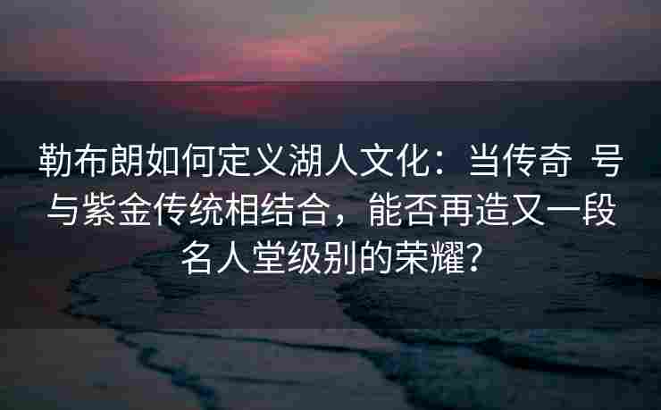 勒布朗如何定义湖人文化：当传奇  号与紫金传统相结合，能否再造又一段名人堂级别的荣耀？
