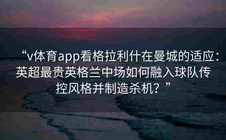 “v体育app看格拉利什在曼城的适应：英超最贵英格兰中场如何融入球队传控风格并制造杀机？”