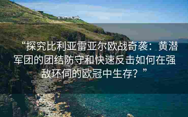 “探究比利亚雷亚尔欧战奇袭：黄潜军团的团结防守和快速反击如何在强敌环伺的欧冠中生存？”