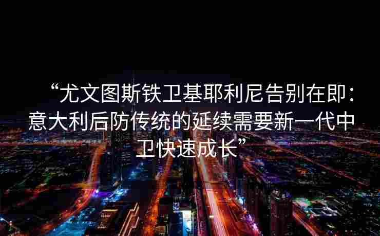 “尤文图斯铁卫基耶利尼告别在即：意大利后防传统的延续需要新一代中卫快速成长”