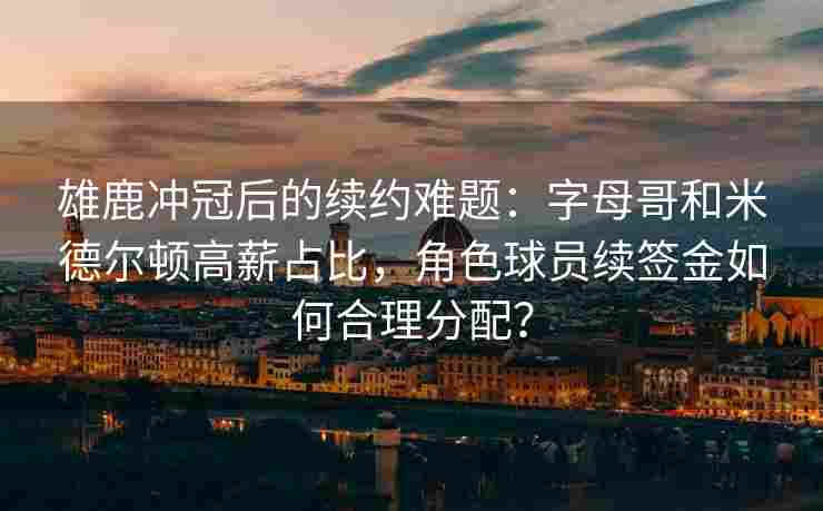 雄鹿冲冠后的续约难题：字母哥和米德尔顿高薪占比，角色球员续签金如何合理分配？