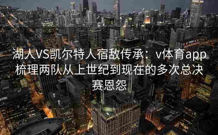 湖人VS凯尔特人宿敌传承：v体育app梳理两队从上世纪到现在的多次总决赛恩怨