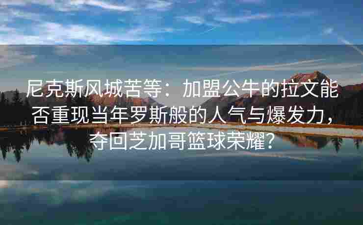 尼克斯风城苦等：加盟公牛的拉文能否重现当年罗斯般的人气与爆发力，夺回芝加哥篮球荣耀？