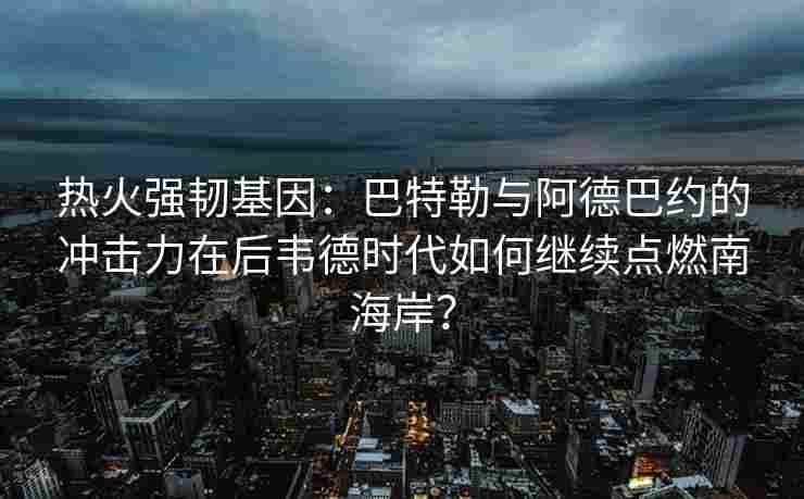 热火强韧基因：巴特勒与阿德巴约的冲击力在后韦德时代如何继续点燃南海岸？