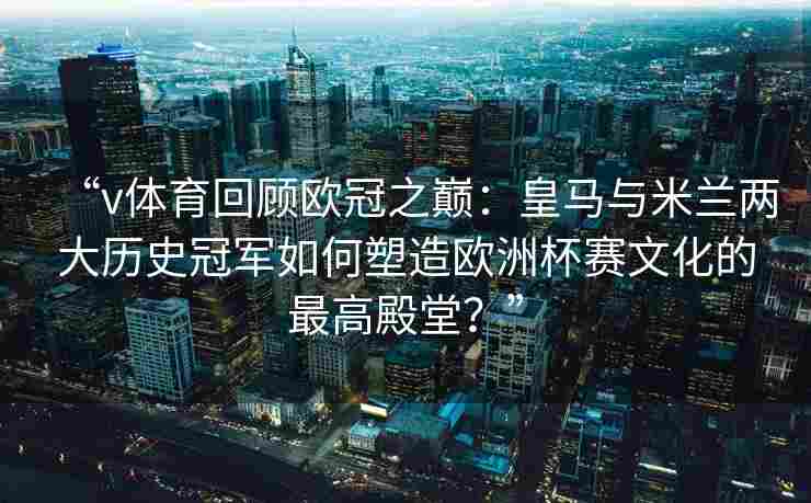 “v体育回顾欧冠之巅：皇马与米兰两大历史冠军如何塑造欧洲杯赛文化的最高殿堂？”