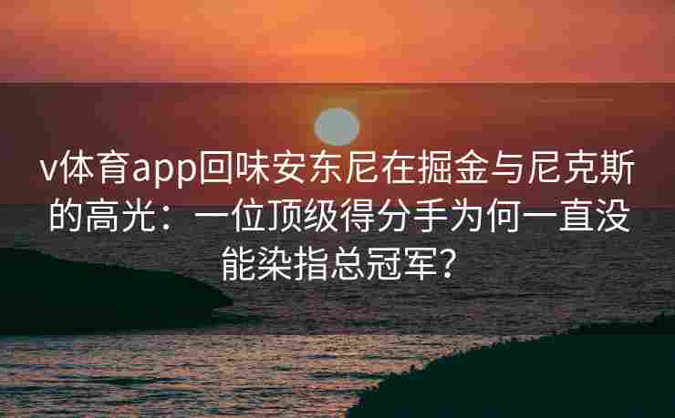 v体育app回味安东尼在掘金与尼克斯的高光：一位顶级得分手为何一直没能染指总冠军？