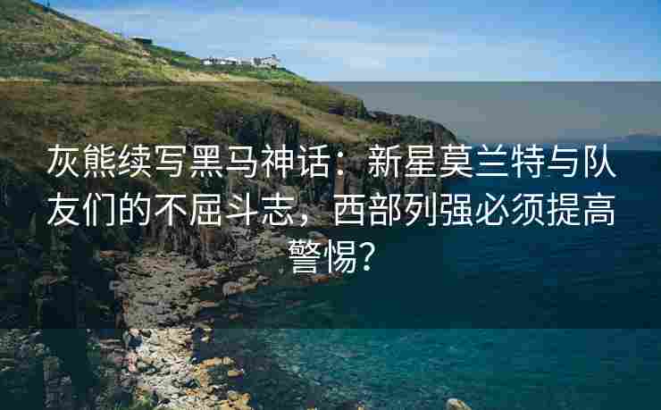 灰熊续写黑马神话：新星莫兰特与队友们的不屈斗志，西部列强必须提高警惕？