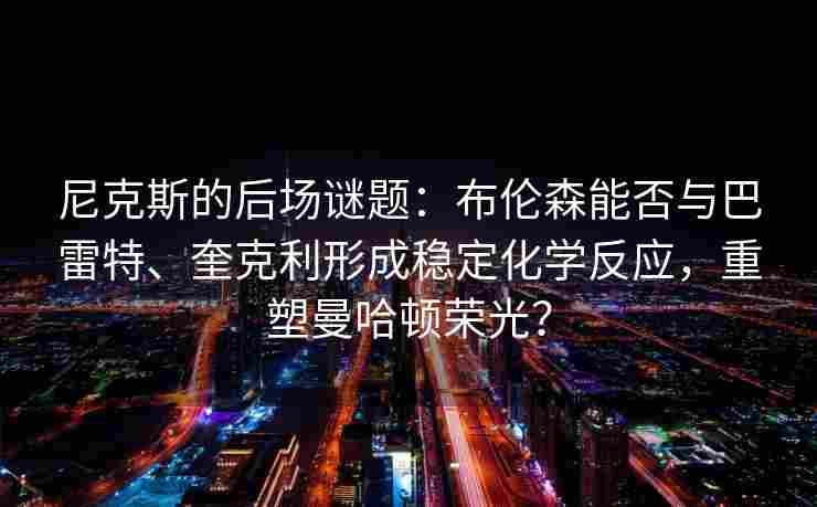 尼克斯的后场谜题：布伦森能否与巴雷特、奎克利形成稳定化学反应，重塑曼哈顿荣光？