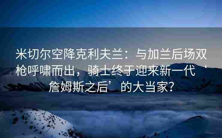 米切尔空降克利夫兰：与加兰后场双枪呼啸而出，骑士终于迎来新一代‘詹姆斯之后’的大当家？