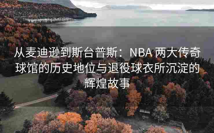 从麦迪逊到斯台普斯：NBA 两大传奇球馆的历史地位与退役球衣所沉淀的辉煌故事