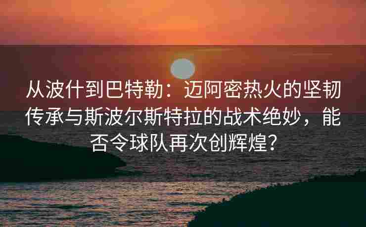 从波什到巴特勒：迈阿密热火的坚韧传承与斯波尔斯特拉的战术绝妙，能否令球队再次创辉煌？