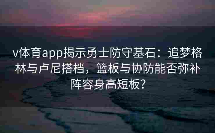 v体育app揭示勇士防守基石：追梦格林与卢尼搭档，篮板与协防能否弥补阵容身高短板？