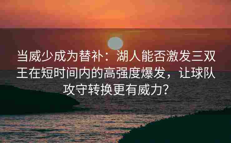 当威少成为替补：湖人能否激发三双王在短时间内的高强度爆发，让球队攻守转换更有威力？