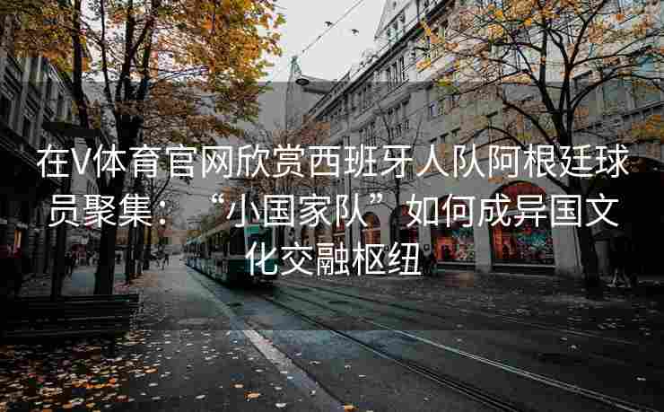 在V体育官网欣赏西班牙人队阿根廷球员聚集：“小国家队”如何成异国文化交融枢纽