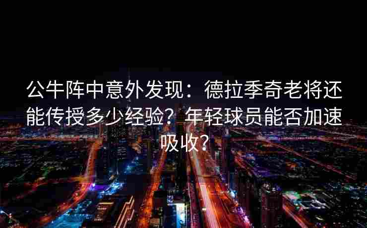 公牛阵中意外发现：德拉季奇老将还能传授多少经验？年轻球员能否加速吸收？