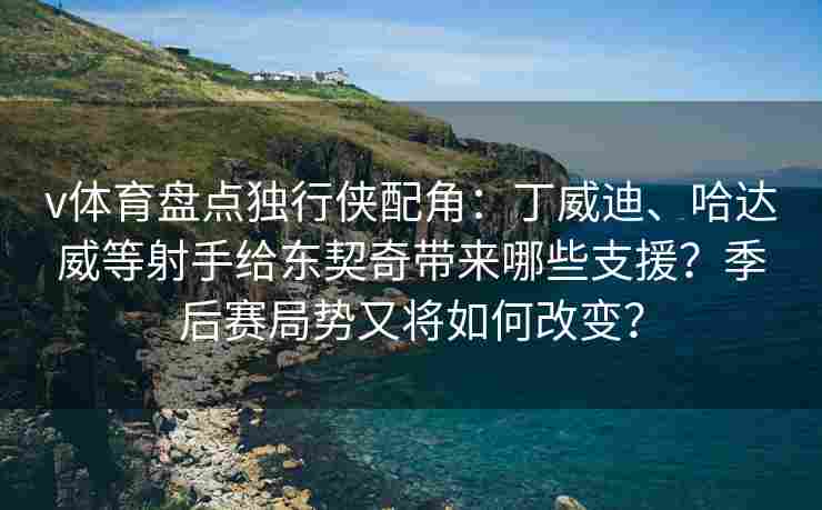 v体育盘点独行侠配角：丁威迪、哈达威等射手给东契奇带来哪些支援？季后赛局势又将如何改变？